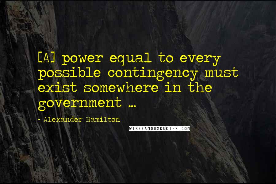 Alexander Hamilton Quotes: [A] power equal to every possible contingency must exist somewhere in the government ...