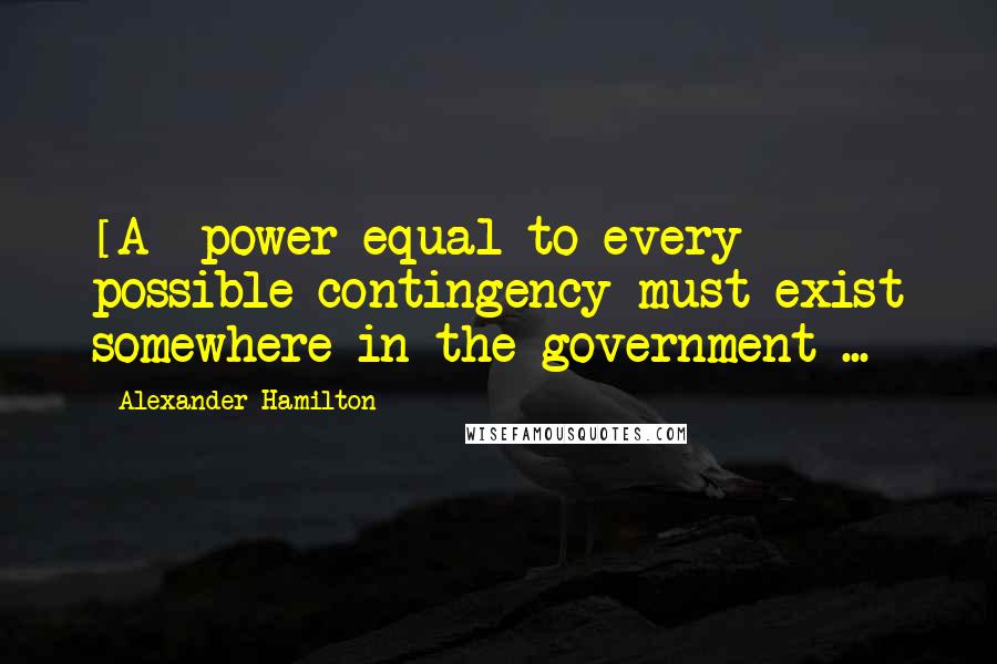 Alexander Hamilton Quotes: [A] power equal to every possible contingency must exist somewhere in the government ...