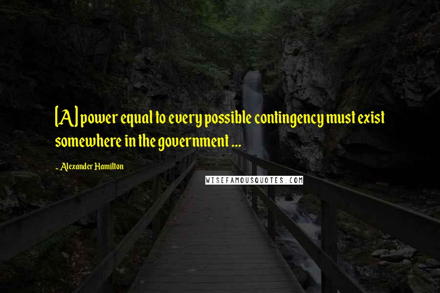 Alexander Hamilton Quotes: [A] power equal to every possible contingency must exist somewhere in the government ...