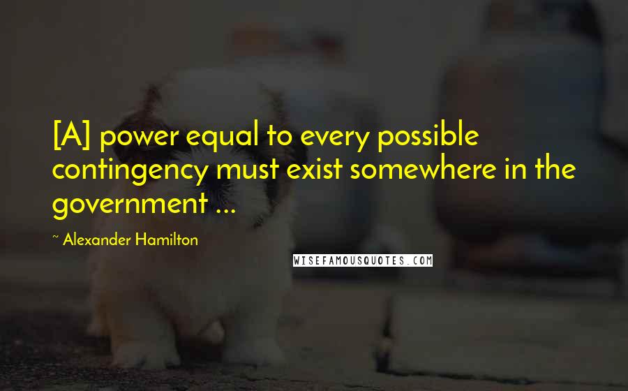 Alexander Hamilton Quotes: [A] power equal to every possible contingency must exist somewhere in the government ...