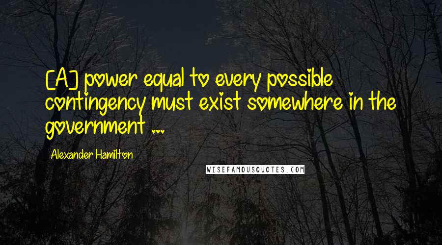 Alexander Hamilton Quotes: [A] power equal to every possible contingency must exist somewhere in the government ...