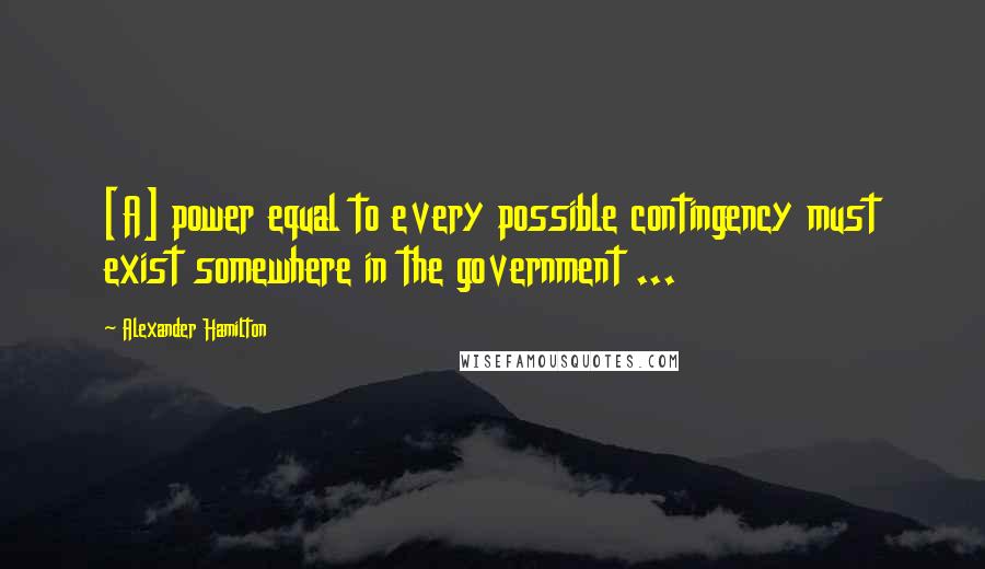 Alexander Hamilton Quotes: [A] power equal to every possible contingency must exist somewhere in the government ...