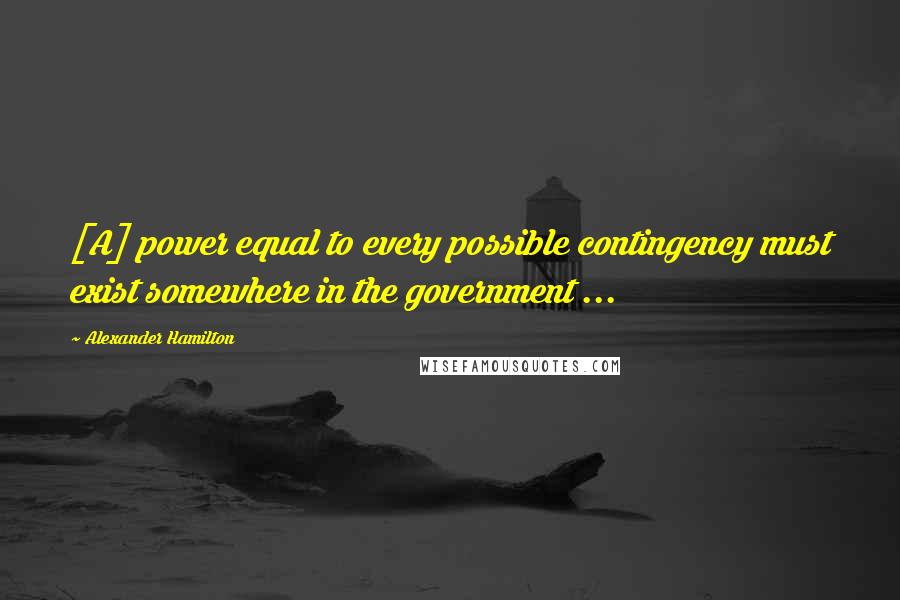 Alexander Hamilton Quotes: [A] power equal to every possible contingency must exist somewhere in the government ...