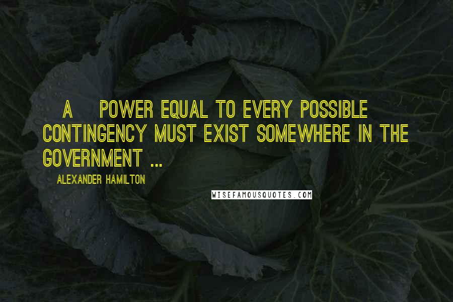 Alexander Hamilton Quotes: [A] power equal to every possible contingency must exist somewhere in the government ...