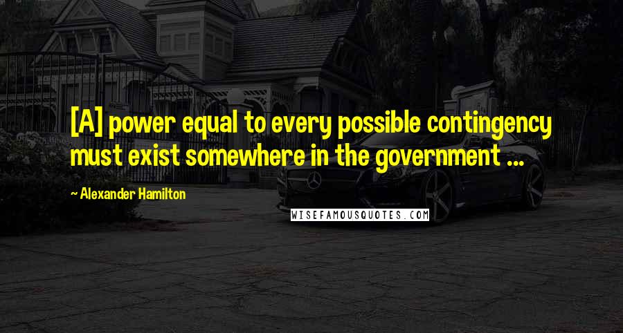 Alexander Hamilton Quotes: [A] power equal to every possible contingency must exist somewhere in the government ...