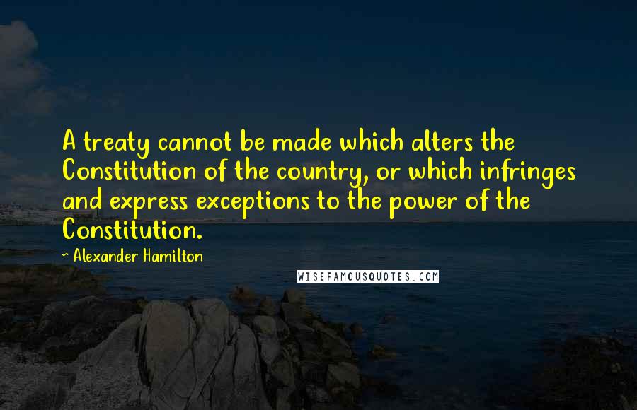 Alexander Hamilton Quotes: A treaty cannot be made which alters the Constitution of the country, or which infringes and express exceptions to the power of the Constitution.