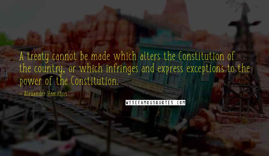 Alexander Hamilton Quotes: A treaty cannot be made which alters the Constitution of the country, or which infringes and express exceptions to the power of the Constitution.