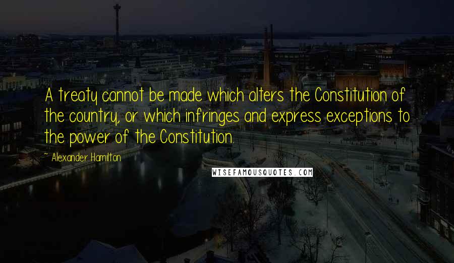 Alexander Hamilton Quotes: A treaty cannot be made which alters the Constitution of the country, or which infringes and express exceptions to the power of the Constitution.