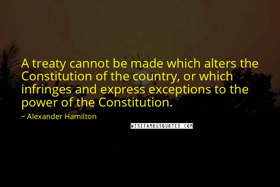 Alexander Hamilton Quotes: A treaty cannot be made which alters the Constitution of the country, or which infringes and express exceptions to the power of the Constitution.