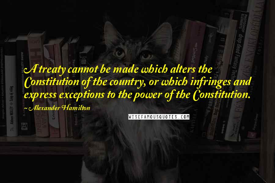 Alexander Hamilton Quotes: A treaty cannot be made which alters the Constitution of the country, or which infringes and express exceptions to the power of the Constitution.