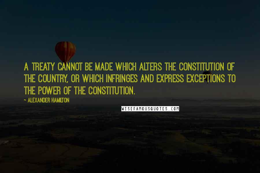 Alexander Hamilton Quotes: A treaty cannot be made which alters the Constitution of the country, or which infringes and express exceptions to the power of the Constitution.