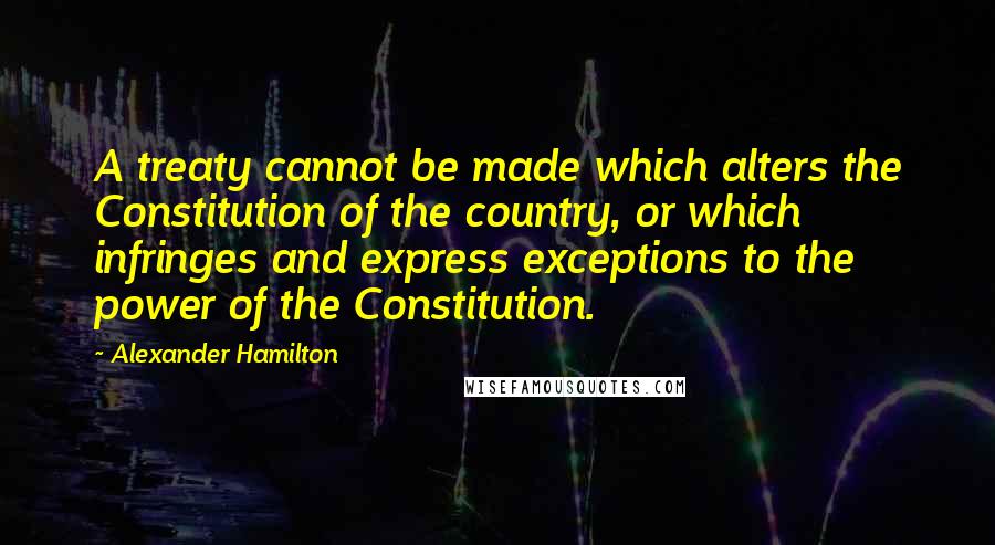 Alexander Hamilton Quotes: A treaty cannot be made which alters the Constitution of the country, or which infringes and express exceptions to the power of the Constitution.