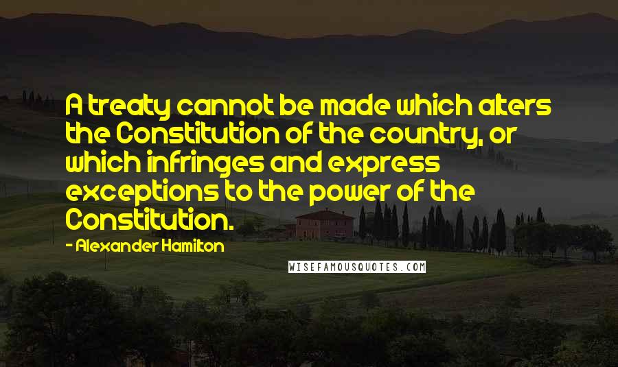 Alexander Hamilton Quotes: A treaty cannot be made which alters the Constitution of the country, or which infringes and express exceptions to the power of the Constitution.