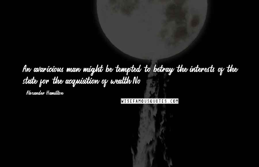 Alexander Hamilton Quotes: An avaricious man might be tempted to betray the interests of the state for the acquisition of wealth.No. 75