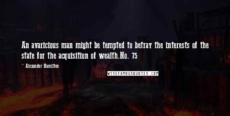 Alexander Hamilton Quotes: An avaricious man might be tempted to betray the interests of the state for the acquisition of wealth.No. 75
