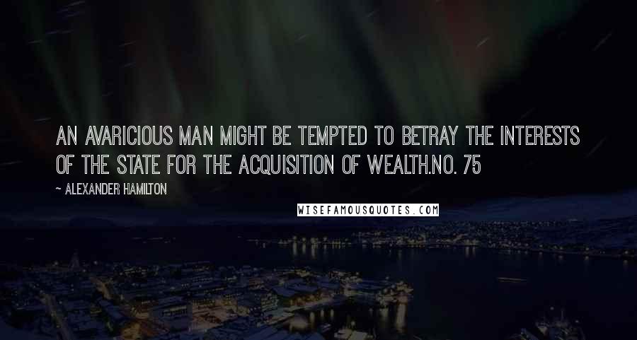 Alexander Hamilton Quotes: An avaricious man might be tempted to betray the interests of the state for the acquisition of wealth.No. 75