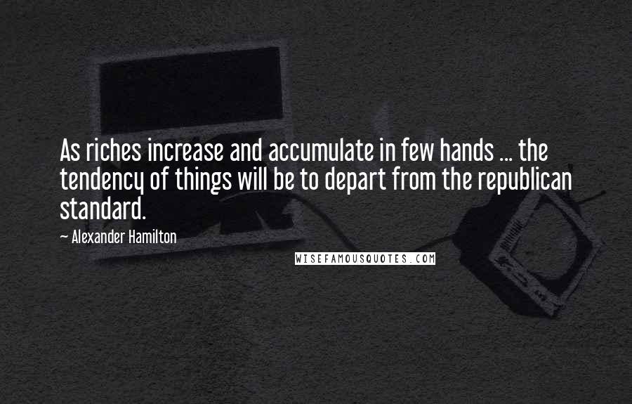 Alexander Hamilton Quotes: As riches increase and accumulate in few hands ... the tendency of things will be to depart from the republican standard.