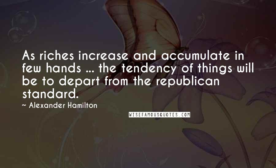 Alexander Hamilton Quotes: As riches increase and accumulate in few hands ... the tendency of things will be to depart from the republican standard.