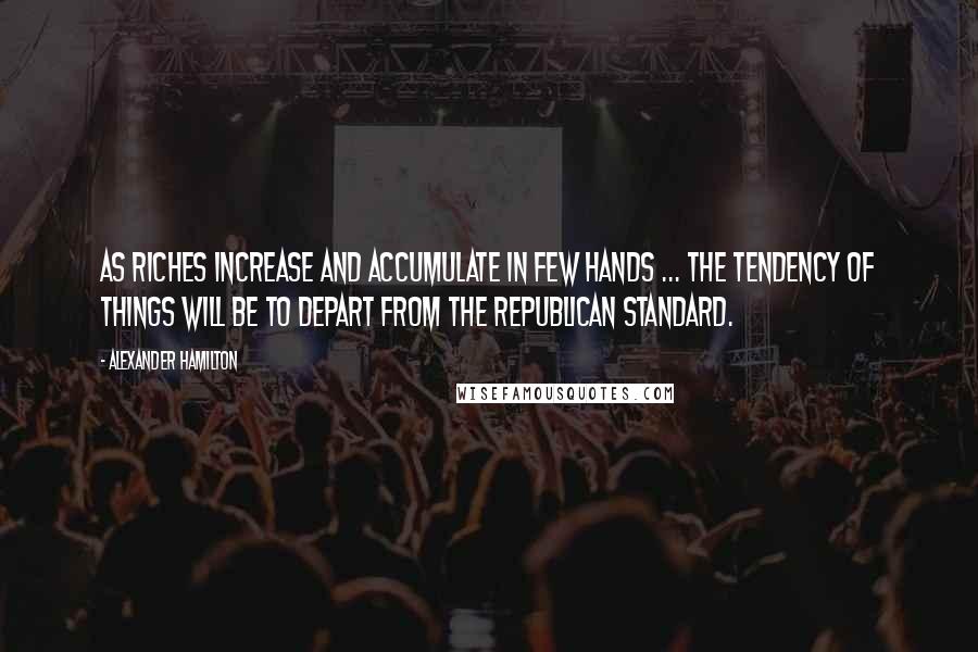 Alexander Hamilton Quotes: As riches increase and accumulate in few hands ... the tendency of things will be to depart from the republican standard.