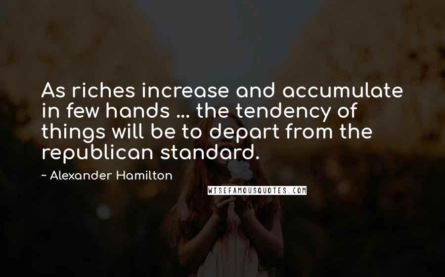 Alexander Hamilton Quotes: As riches increase and accumulate in few hands ... the tendency of things will be to depart from the republican standard.