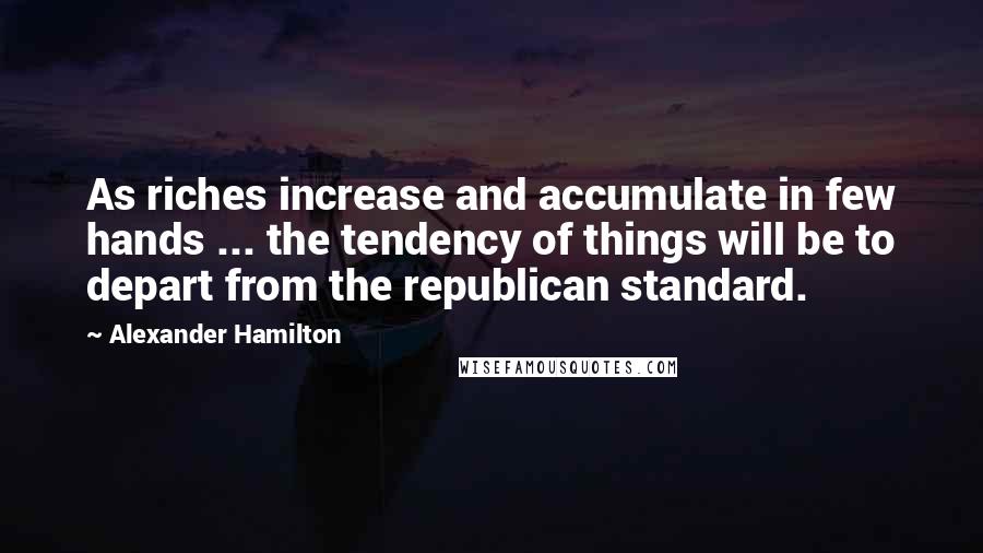 Alexander Hamilton Quotes: As riches increase and accumulate in few hands ... the tendency of things will be to depart from the republican standard.