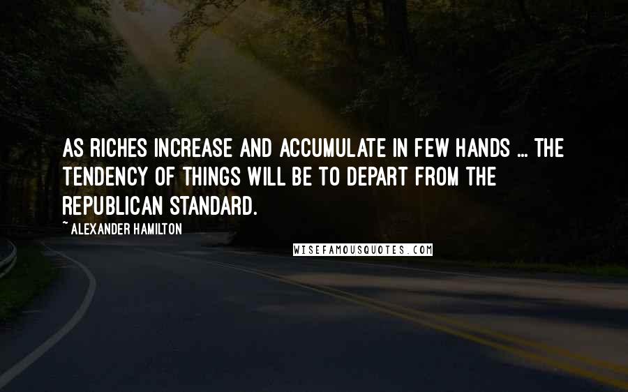 Alexander Hamilton Quotes: As riches increase and accumulate in few hands ... the tendency of things will be to depart from the republican standard.