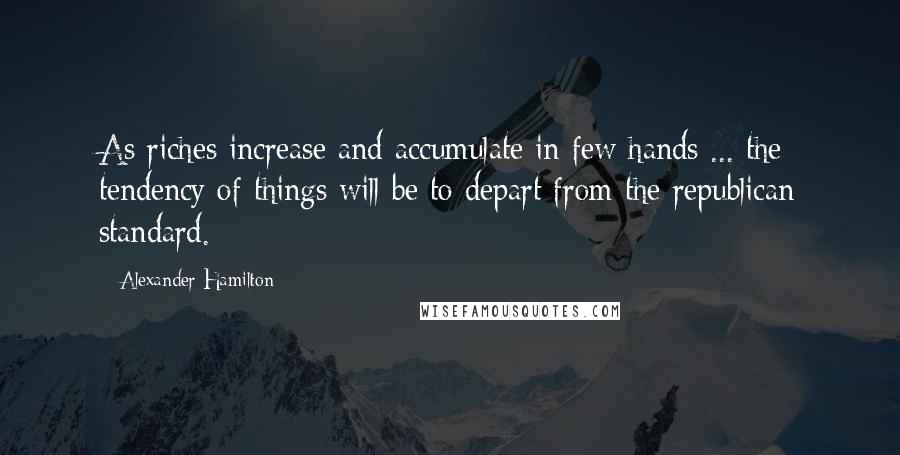 Alexander Hamilton Quotes: As riches increase and accumulate in few hands ... the tendency of things will be to depart from the republican standard.