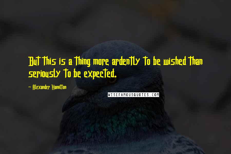Alexander Hamilton Quotes: But this is a thing more ardently to be wished than seriously to be expected.