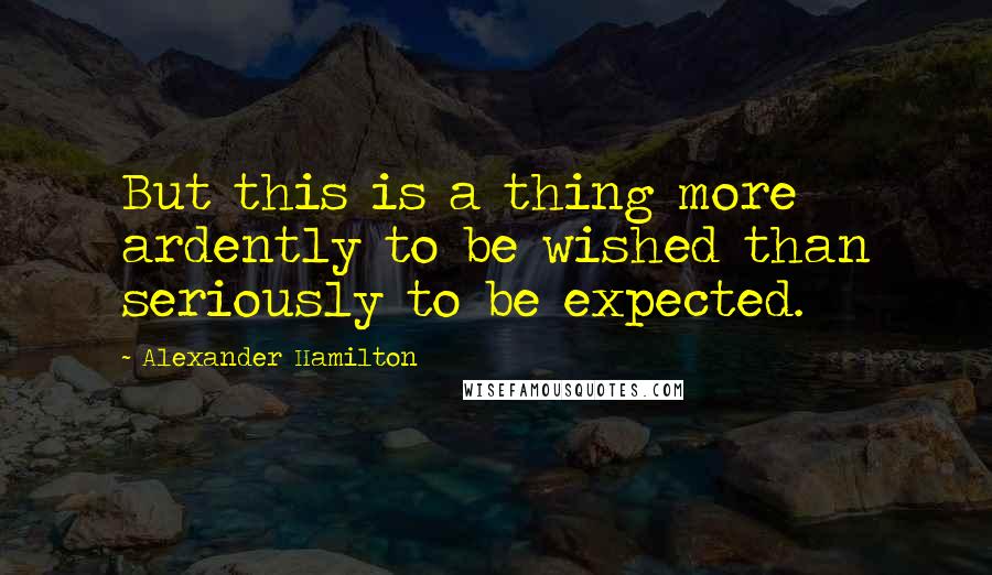 Alexander Hamilton Quotes: But this is a thing more ardently to be wished than seriously to be expected.