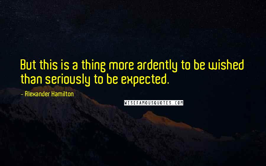 Alexander Hamilton Quotes: But this is a thing more ardently to be wished than seriously to be expected.