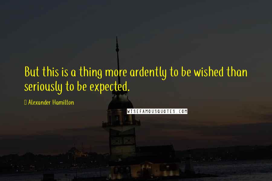 Alexander Hamilton Quotes: But this is a thing more ardently to be wished than seriously to be expected.