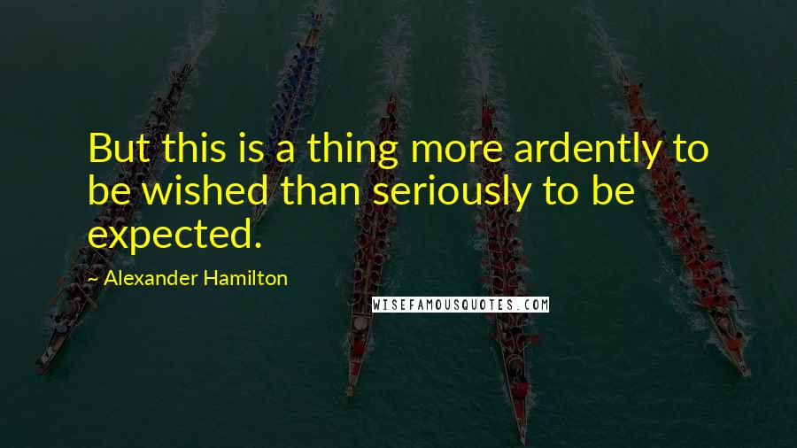 Alexander Hamilton Quotes: But this is a thing more ardently to be wished than seriously to be expected.