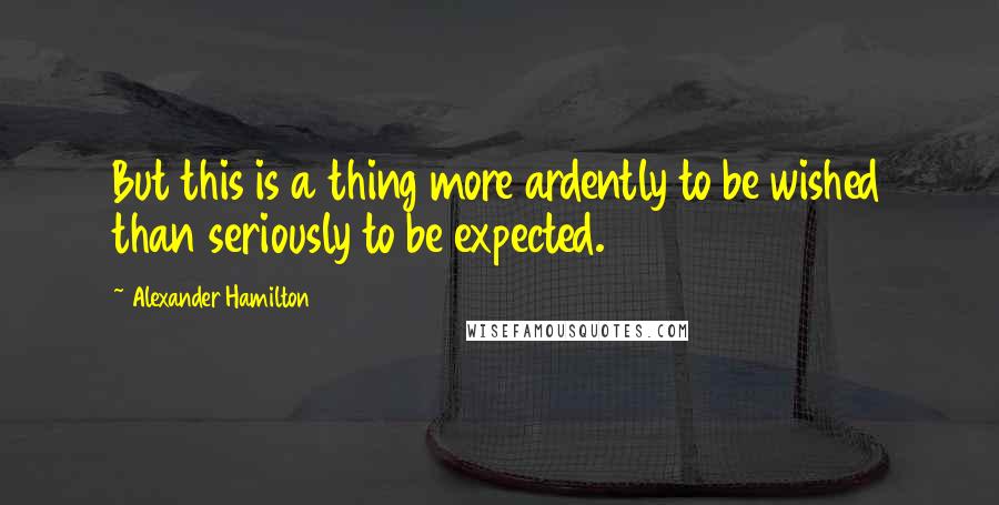 Alexander Hamilton Quotes: But this is a thing more ardently to be wished than seriously to be expected.