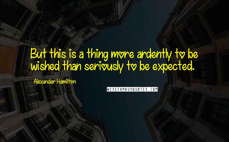 Alexander Hamilton Quotes: But this is a thing more ardently to be wished than seriously to be expected.