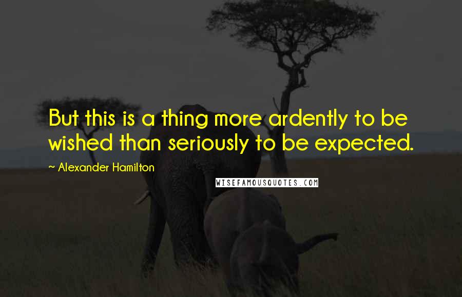 Alexander Hamilton Quotes: But this is a thing more ardently to be wished than seriously to be expected.