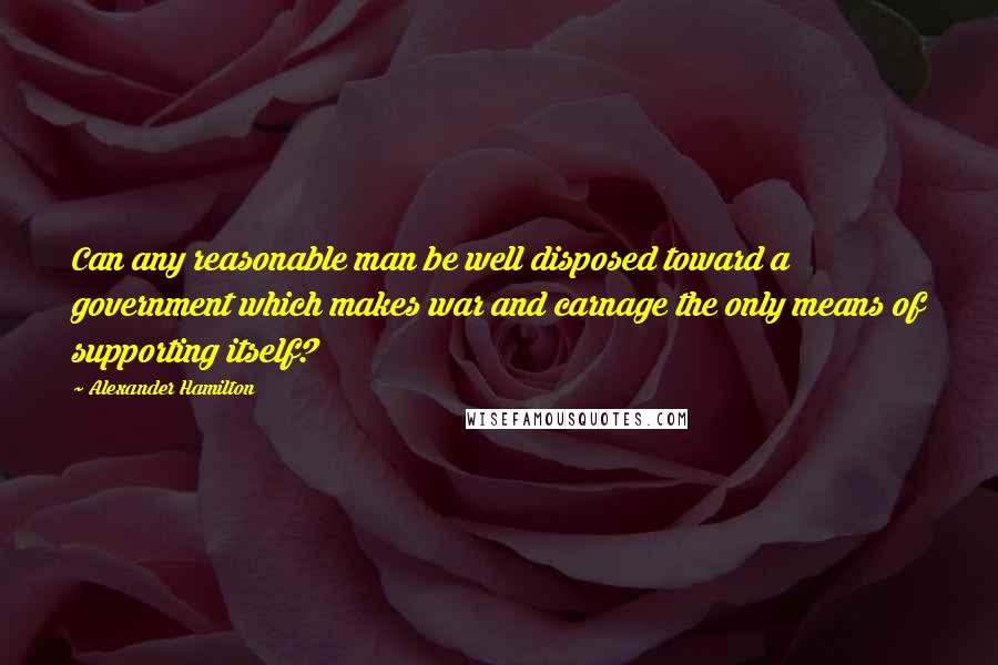 Alexander Hamilton Quotes: Can any reasonable man be well disposed toward a government which makes war and carnage the only means of supporting itself?