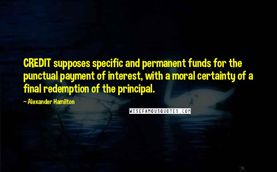 Alexander Hamilton Quotes: CREDIT supposes specific and permanent funds for the punctual payment of interest, with a moral certainty of a final redemption of the principal.