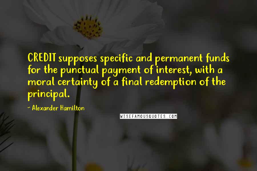 Alexander Hamilton Quotes: CREDIT supposes specific and permanent funds for the punctual payment of interest, with a moral certainty of a final redemption of the principal.