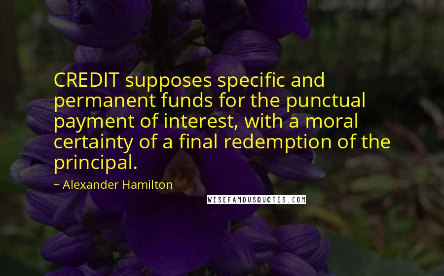 Alexander Hamilton Quotes: CREDIT supposes specific and permanent funds for the punctual payment of interest, with a moral certainty of a final redemption of the principal.