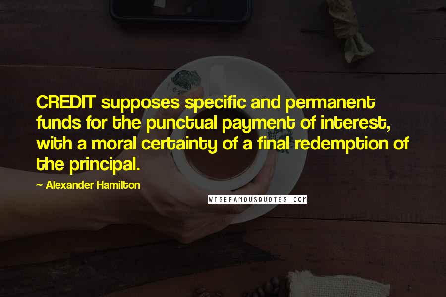 Alexander Hamilton Quotes: CREDIT supposes specific and permanent funds for the punctual payment of interest, with a moral certainty of a final redemption of the principal.