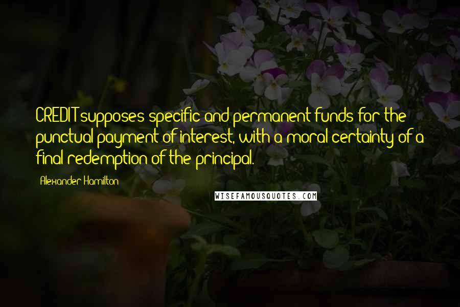 Alexander Hamilton Quotes: CREDIT supposes specific and permanent funds for the punctual payment of interest, with a moral certainty of a final redemption of the principal.