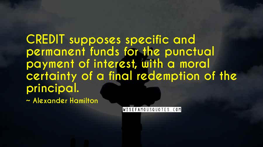 Alexander Hamilton Quotes: CREDIT supposes specific and permanent funds for the punctual payment of interest, with a moral certainty of a final redemption of the principal.