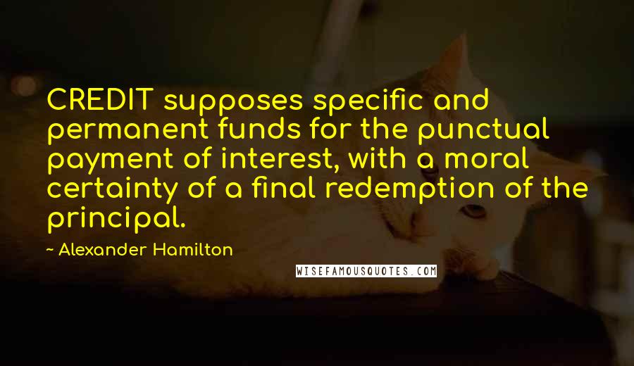 Alexander Hamilton Quotes: CREDIT supposes specific and permanent funds for the punctual payment of interest, with a moral certainty of a final redemption of the principal.