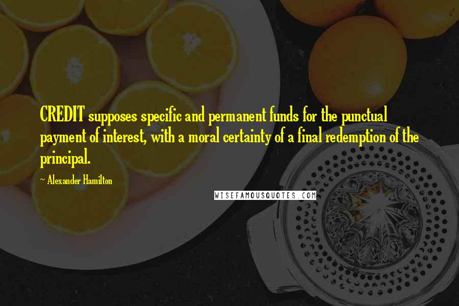 Alexander Hamilton Quotes: CREDIT supposes specific and permanent funds for the punctual payment of interest, with a moral certainty of a final redemption of the principal.