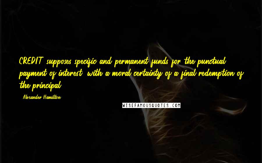 Alexander Hamilton Quotes: CREDIT supposes specific and permanent funds for the punctual payment of interest, with a moral certainty of a final redemption of the principal.