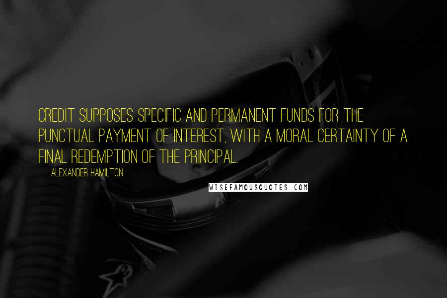 Alexander Hamilton Quotes: CREDIT supposes specific and permanent funds for the punctual payment of interest, with a moral certainty of a final redemption of the principal.