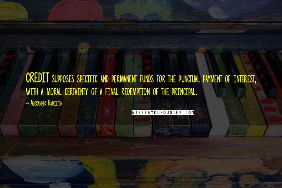Alexander Hamilton Quotes: CREDIT supposes specific and permanent funds for the punctual payment of interest, with a moral certainty of a final redemption of the principal.