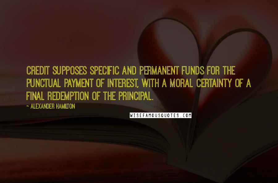 Alexander Hamilton Quotes: CREDIT supposes specific and permanent funds for the punctual payment of interest, with a moral certainty of a final redemption of the principal.