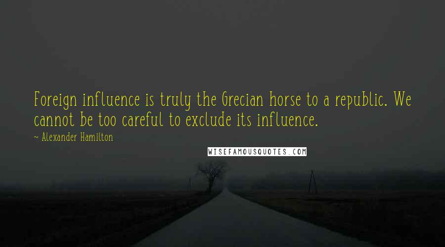 Alexander Hamilton Quotes: Foreign influence is truly the Grecian horse to a republic. We cannot be too careful to exclude its influence.