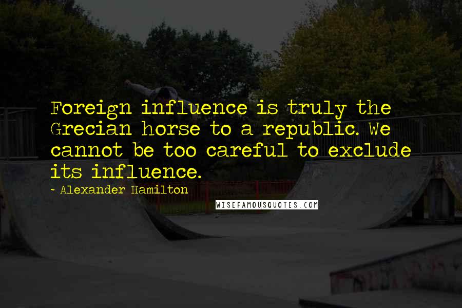 Alexander Hamilton Quotes: Foreign influence is truly the Grecian horse to a republic. We cannot be too careful to exclude its influence.